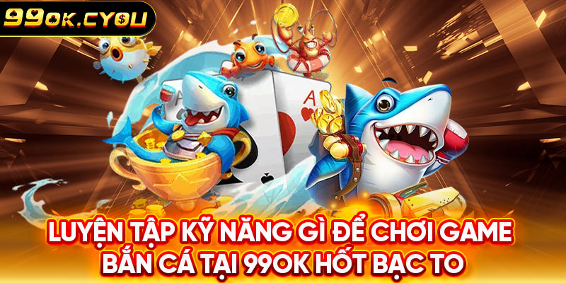 Luyện tập kỹ năng gì để chơi game bắn cá tại 99ok hốt bạc to